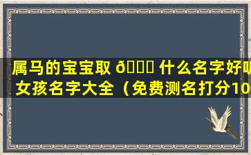 属马的宝宝取 🐟 什么名字好听女孩名字大全（免费测名打分100分最准的软件）